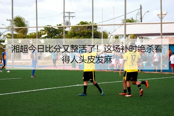 湘超今日比分又整活了！这场补时绝杀看得人头皮发麻