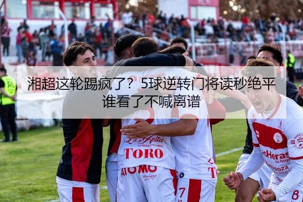湘超这轮踢疯了？5球逆转门将读秒绝平谁看了不喊离谱