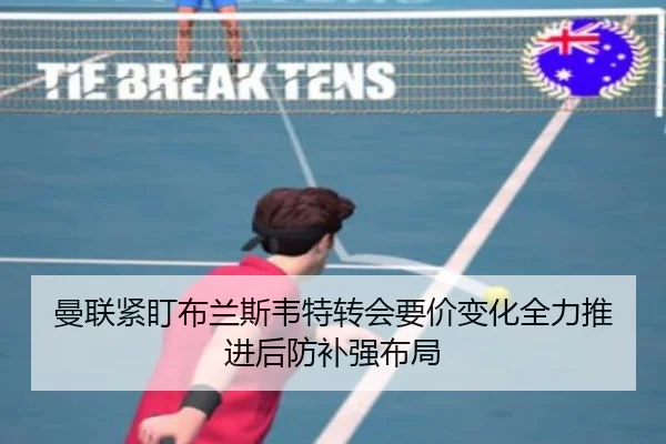 曼联紧盯布兰斯韦特转会要价变化全力推进后防补强布局