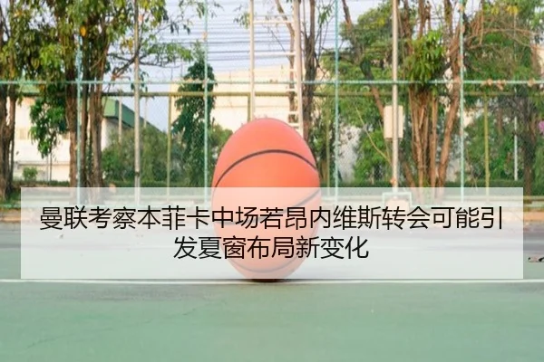 曼联考察本菲卡中场若昂内维斯转会可能引发夏窗布局新变化