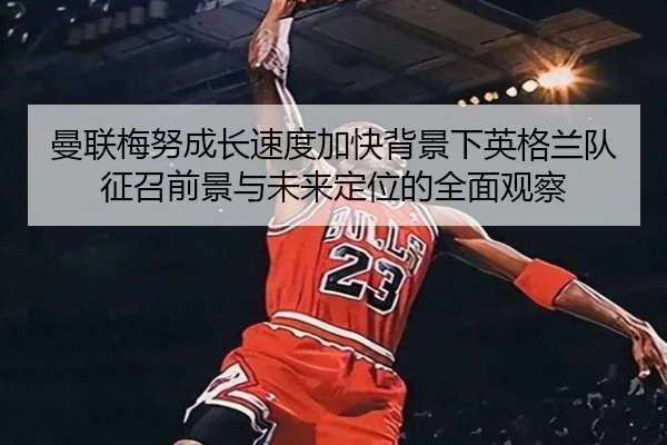 曼联梅努成长速度加快背景下英格兰队征召前景与未来定位的全面观察