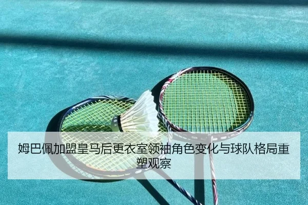 姆巴佩加盟皇马后更衣室领袖角色变化与球队格局重塑观察
